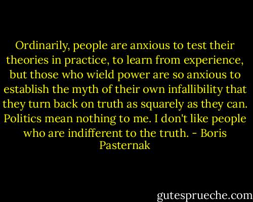 Ordinarily, people are anxious to test their theories in practice, to learn from experience, but those who wield power are so anxious to establish the myth of their own infallibility that they turn back on truth as squarely as they can. Politics mean nothing to me. I don't like people who are indifferent to the truth. - Boris Pasternak