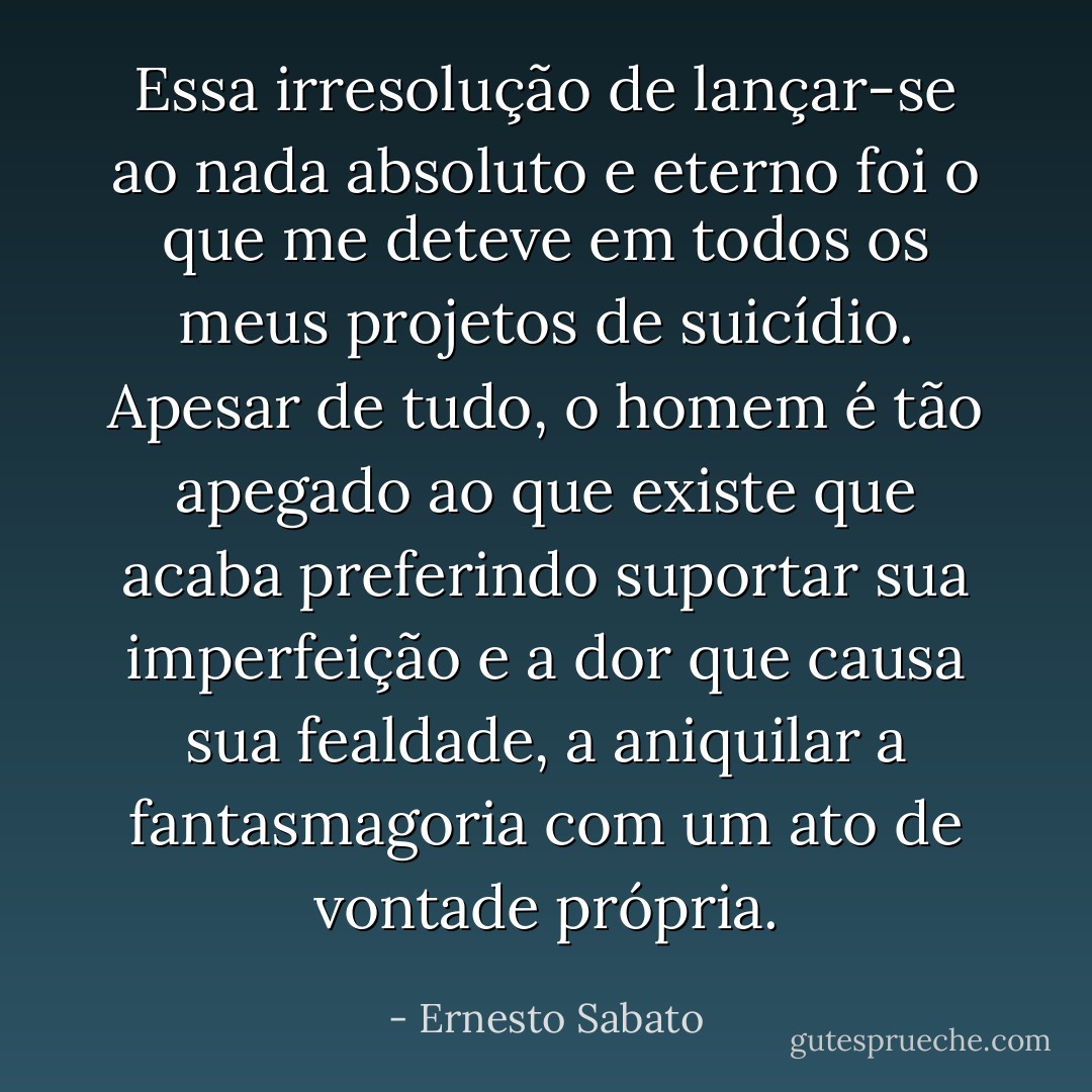 Essa irresolução de lançar-se ao nada absoluto e eterno foi o que me deteve em todos os meus projetos de suicídio. Apesar de tudo, o homem é tão apegado ao que existe que acaba preferindo suportar sua imperfeição e a dor que causa sua fealdade, a aniquilar a fantasmagoria com um ato de vontade própria. - Ernesto Sabato