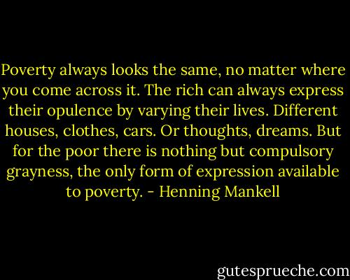 Poverty always looks the same, no matter where you come across it. The rich can always express their opulence by varying their lives. Different houses, clothes, cars. Or thoughts, dreams. But for the poor there is nothing but compulsory grayness, the only form of expression available to poverty. - Henning Mankell