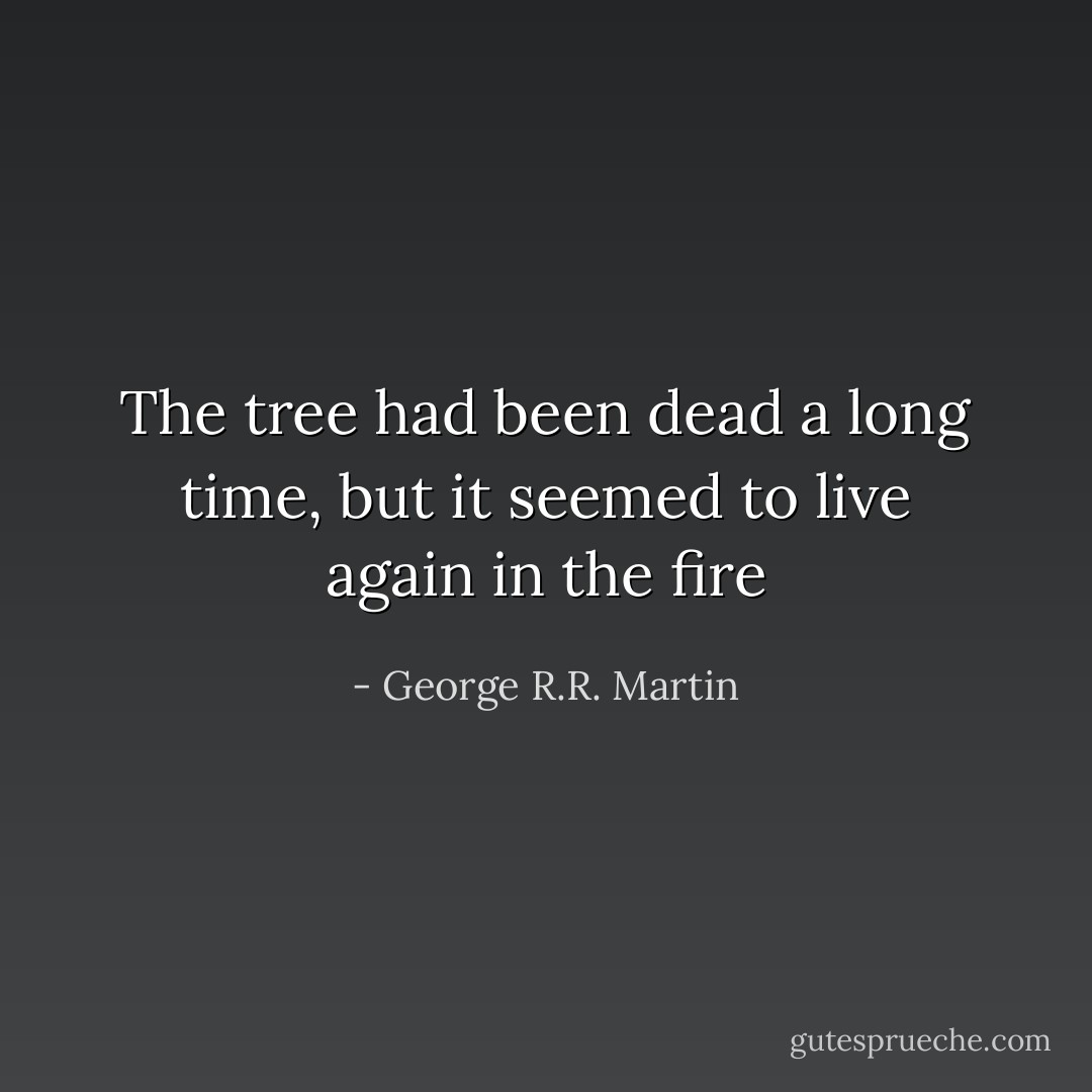The tree had been dead a long time, but it<br />seemed to live again in the fire - George R.R. Martin