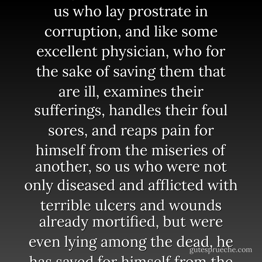 For he alone, as the only all-gracious Son of an all-gracious Father, in accordance with the purpose of his Father's benevolence, has willingly put on the nature of us who lay prostrate in corruption, and like some excellent physician, who for the sake of saving them that are ill, examines their sufferings, handles their foul sores, and reaps pain for himself from the miseries of another, so us who were not only diseased and afflicted with terrible ulcers and wounds already mortified, but were even lying among the dead, he has saved for himself from the very jaws of death. For none other of those in heaven had such power as without harm to minister to the salvation of so many. - Eusebius