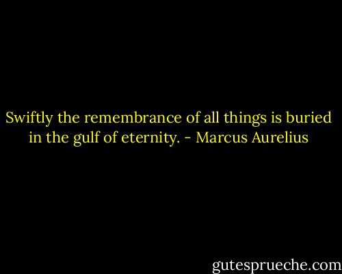 Swiftly the remembrance of all things is buried in the gulf of eternity. - Marcus Aurelius
