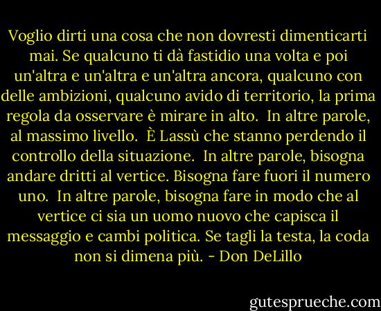 Voglio dirti una cosa che non dovresti dimenticarti mai. Se qualcuno ti dà fastidio una volta e poi un'altra e un'altra e un'altra ancora, qualcuno con delle ambizioni, qualcuno avido di territorio, la prima regola da osservare è mirare in alto. <br />In altre parole, al massimo livello. <br />È Lassù che stanno perdendo il controllo della situazione. <br />In altre parole, bisogna andare dritti al vertice. Bisogna fare fuori il numero uno. <br />In altre parole, bisogna fare in modo che al vertice ci sia un uomo nuovo che capisca il messaggio e cambi politica. Se tagli la testa, la coda non si dimena più. - Don DeLillo