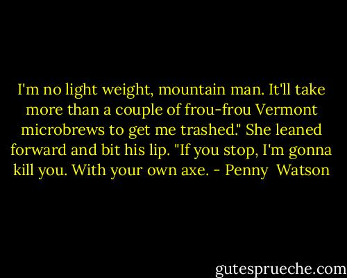 I'm no light weight, mountain man. It'll take more than a couple of frou-frou Vermont microbrews to get me trashed." She leaned forward and bit his lip. "If you stop, I'm gonna kill you. With your own axe. - Penny  Watson