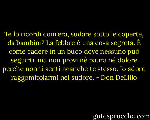 Te lo ricordi com'era, sudare sotto le coperte, da bambini? La febbre è una cosa segreta. È come cadere in un buco dove nessuno può seguirti, ma non provi né paura né dolore perché non ti senti neanche te stesso. Io adoro raggomitolarmi nel sudore. - Don DeLillo