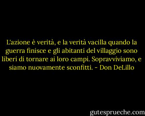 L'azione è verità, e la verità vacilla quando la guerra finisce e gli abitanti del villaggio sono liberi di tornare ai loro campi. Sopravviviamo, e siamo nuovamente sconfitti. - Don DeLillo