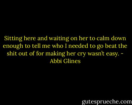 Sitting here and waiting on her to calm down enough to tell me who I needed to go beat the shit out of for making her cry wasn’t easy. - Abbi Glines