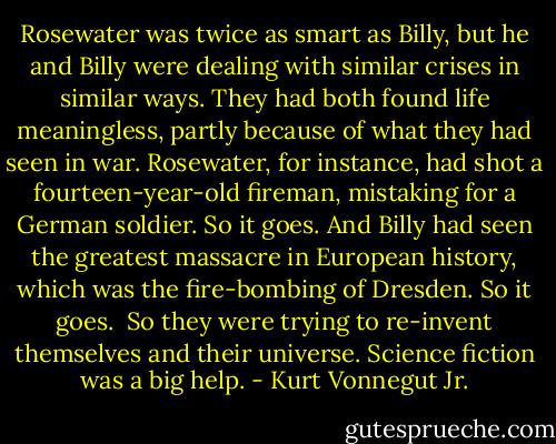 Rosewater was twice as smart as Billy, but he and Billy were dealing with similar crises in similar ways. They had both found life meaningless, partly because of what they had seen in war. Rosewater, for instance, had shot a fourteen-year-old fireman, mistaking for a German soldier. So it goes. And Billy had seen the greatest massacre in European history, which was the fire-bombing of Dresden. So it goes. <br />So they were trying to re-invent themselves and their universe. Science fiction was a big help. - Kurt Vonnegut Jr.