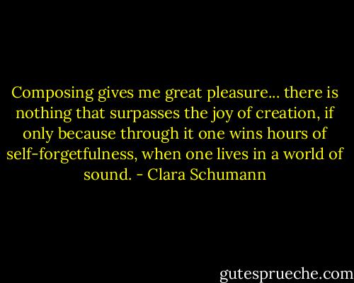 Composing gives me great pleasure... there is nothing that surpasses the joy of creation, if only because through it one wins hours of self-forgetfulness, when one lives in a world of sound. - Clara Schumann