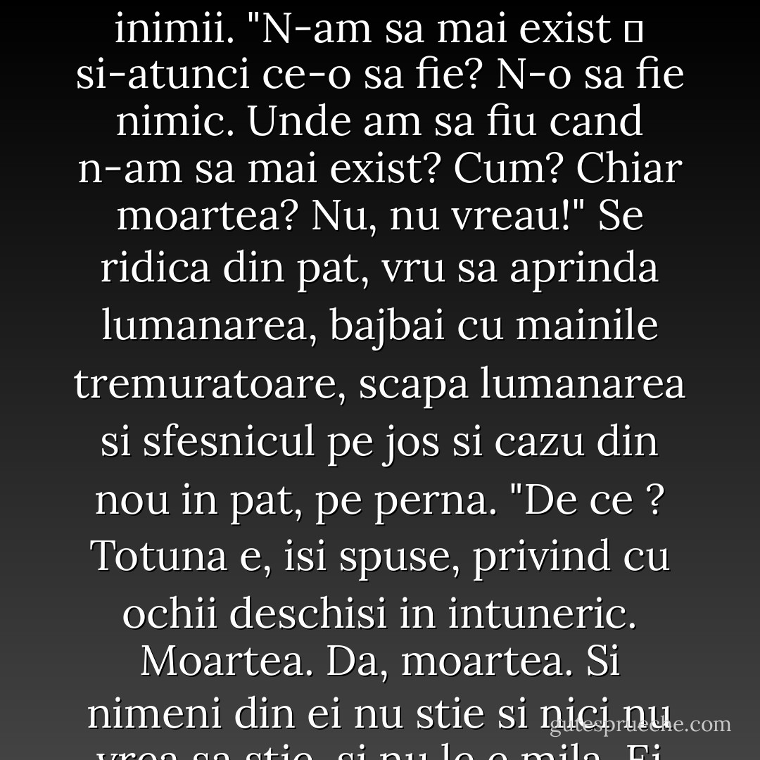 Oare nu e limpede, pentru toti in afara de mine, ca ma sfarsesc ? Si nu e vorba decat de saptamani, de zile ― poate chiar acum mor. A fost lumina si-acum e intuneric. Am fost aici si-acum plec acolo! Unde ?" Il trecura fiori, respiratia i se opri. Nu auzea decat bataile inimii. "N-am sa mai exist ― si-atunci ce-o sa fie? N-o sa fie nimic. Unde am sa fiu cand n-am sa mai exist? Cum? Chiar moartea? Nu, nu vreau!" Se ridica din pat, vru sa aprinda lumanarea, bajbai cu mainile tremuratoare, scapa lumanarea si sfesnicul pe jos si cazu din nou in pat, pe perna. "De ce ? Totuna e, isi spuse, privind cu ochii deschisi in intuneric. Moartea. Da, moartea. Si nimeni din ei nu stie si nici nu vrea sa stie, si nu le e mila. Ei canta! (auzea ca din departare, de dupa usa, glasuri si refrene.) Lor le e totuna, dar si ei o sa moara. Natangii! Eu mai devreme, ei mai tarziu; dar si ei o sa pateasca la fel. Acum se veselesc. Dobitocii! - Leo Tolstoy