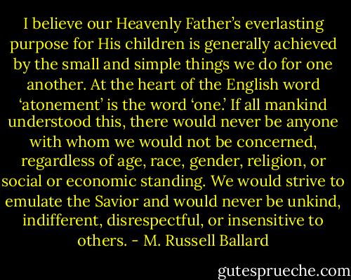 I believe our Heavenly Father’s everlasting purpose for His children is generally achieved by the small and simple things we do for one another. At the heart of the English word ‘atonement’ is the word ‘one.’ If all mankind understood this, there would never be anyone with whom we would not be concerned, regardless of age, race, gender, religion, or social or economic standing. We would strive to emulate the Savior and would never be unkind, indifferent, disrespectful, or insensitive to others. - M. Russell Ballard
