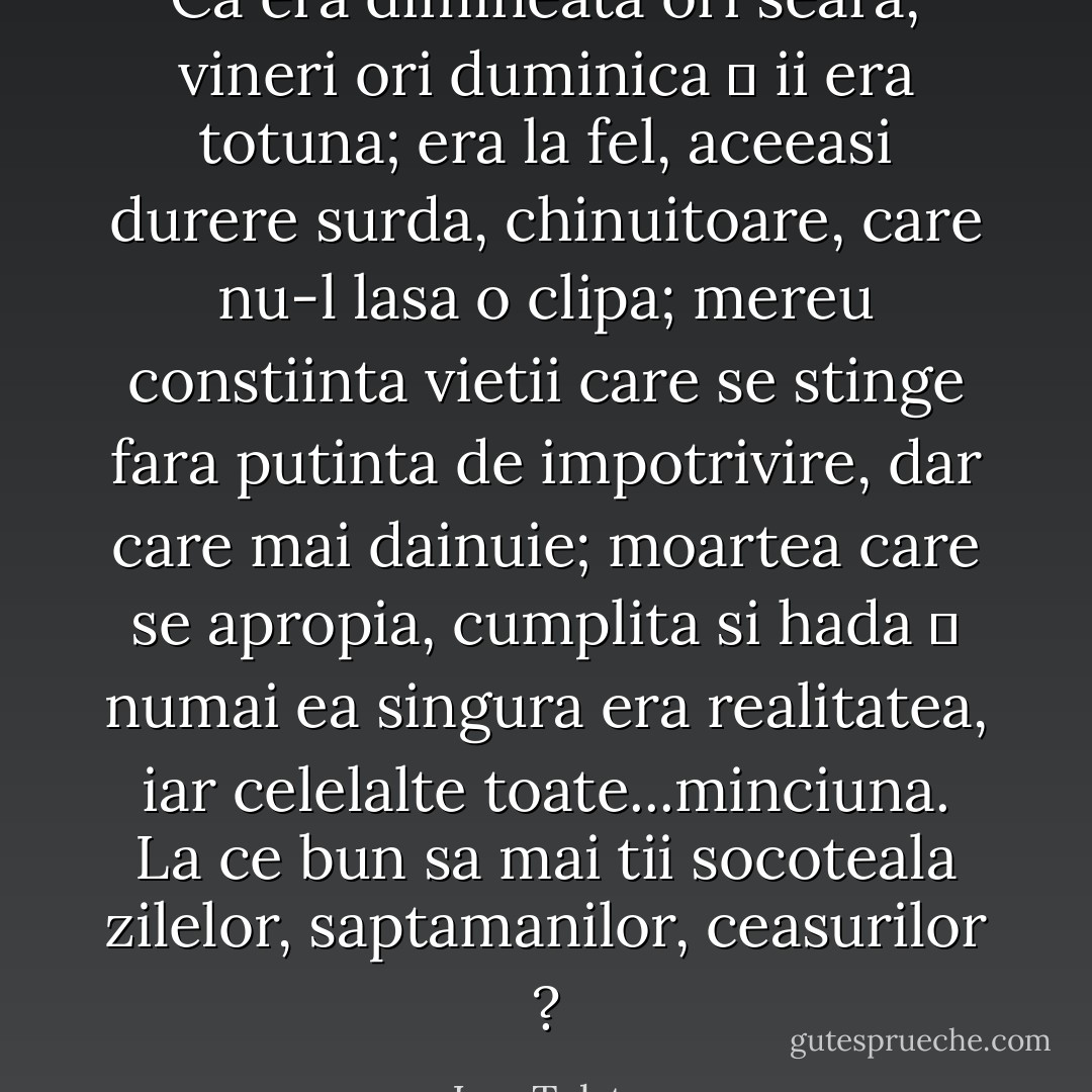 Ca era dimineata ori seara, vineri ori duminica ― ii era totuna; era la fel, aceeasi durere surda, chinuitoare, care nu-l lasa o clipa; mereu constiinta vietii care se stinge fara putinta de impotrivire, dar care mai dainuie; moartea care se apropia, cumplita si hada ― numai ea singura era realitatea, iar celelalte toate...minciuna. La ce bun sa mai tii socoteala zilelor, saptamanilor, ceasurilor ? - Leo Tolstoy
