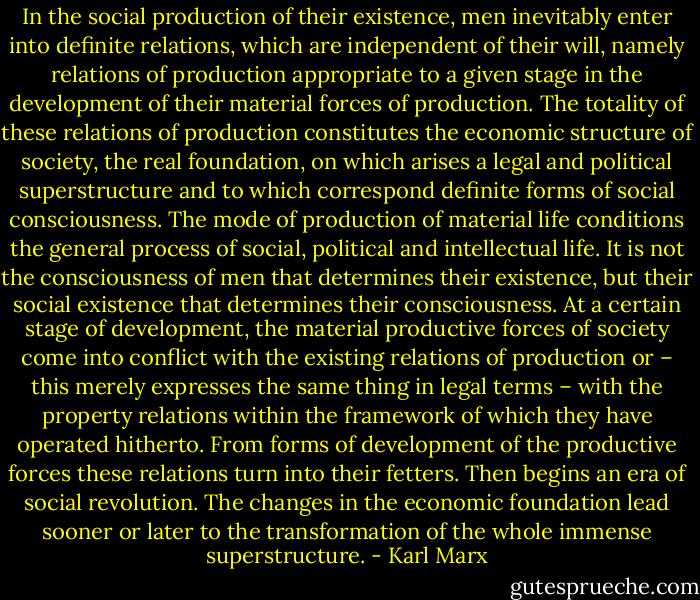 In the social production of their existence, men inevitably enter into definite relations, which are independent of their will, namely relations of production appropriate to a given stage in the development of their material forces of production. The totality of these relations of production constitutes the economic structure of society, the real foundation, on which arises a legal and political superstructure and to which correspond definite forms of social consciousness. The mode of production of material life conditions the general process of social, political and intellectual life. It is not the consciousness of men that determines their existence, but their social existence that determines their consciousness. At a certain stage of development, the material productive forces of society come into conflict with the existing relations of production or – this merely expresses the same thing in legal terms – with the property relations within the framework of which they have operated hitherto. From forms of development of the productive forces these relations turn into their fetters. Then begins an era of social revolution. The changes in the economic foundation lead sooner or later to the transformation of the whole immense superstructure. - Karl Marx
