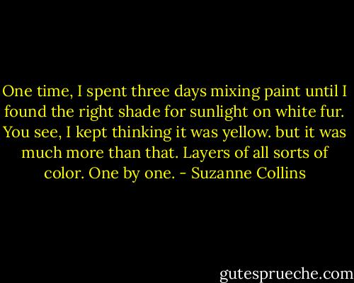 One time, I spent three days mixing paint until I found the right shade for sunlight on white fur. You see, I kept thinking it was yellow. but it was much more than that. Layers of all sorts of color. One by one. - Suzanne Collins