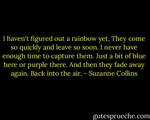 I haven't figured out a rainbow yet, They come so quickly and leave so soon. I never have enough time to capture them. Just a bit of blue here or purple there. And then they fade away again. Back into the air. - Suzanne Collins
