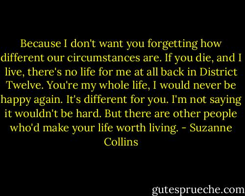 Because I don't want you forgetting how different our circumstances are. If you die, and I live, there's no life for me at all back in District Twelve. You're my whole life, I would never be happy again. It's different for you. I'm not saying it wouldn't be hard. But there are other people who'd make your life worth living. - Suzanne Collins