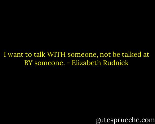 I want to talk WITH someone, not be talked at BY someone. - Elizabeth Rudnick