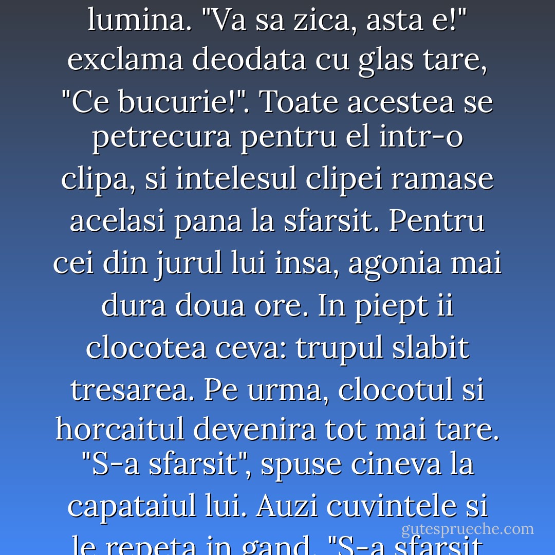 Isi cauta teama de moarte pe care o simtise inainte si n-o mai gasi. Unde e? Care moarte? Nu mai exista nicio teama, pentru ca nu mai exista moartea. In locul mortii era lumina. "Va sa zica, asta e!" exclama deodata cu glas tare, "Ce bucurie!". Toate acestea se petrecura pentru el intr-o clipa, si intelesul clipei ramase acelasi pana la sfarsit. Pentru cei din jurul lui insa, agonia mai dura doua ore. In piept ii clocotea ceva: trupul slabit tresarea. Pe urma, clocotul si horcaitul devenira tot mai tare. "S-a sfarsit", spuse cineva la capataiul lui. Auzi cuvintele si le repeta in gand. "S-a sfarsit cu moartea, isi spuse. Nu mai exista."<br />Trase aer in piept, se opri la jumatatea unui suspin, trupul i se destinse si muri. - Leo Tolstoy