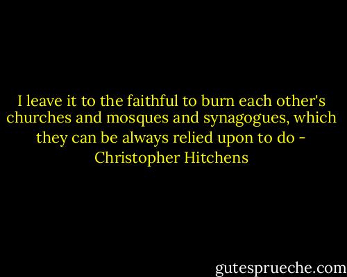I leave it to the faithful to burn each other's churches and mosques and synagogues, which they can be always relied upon to do - Christopher Hitchens