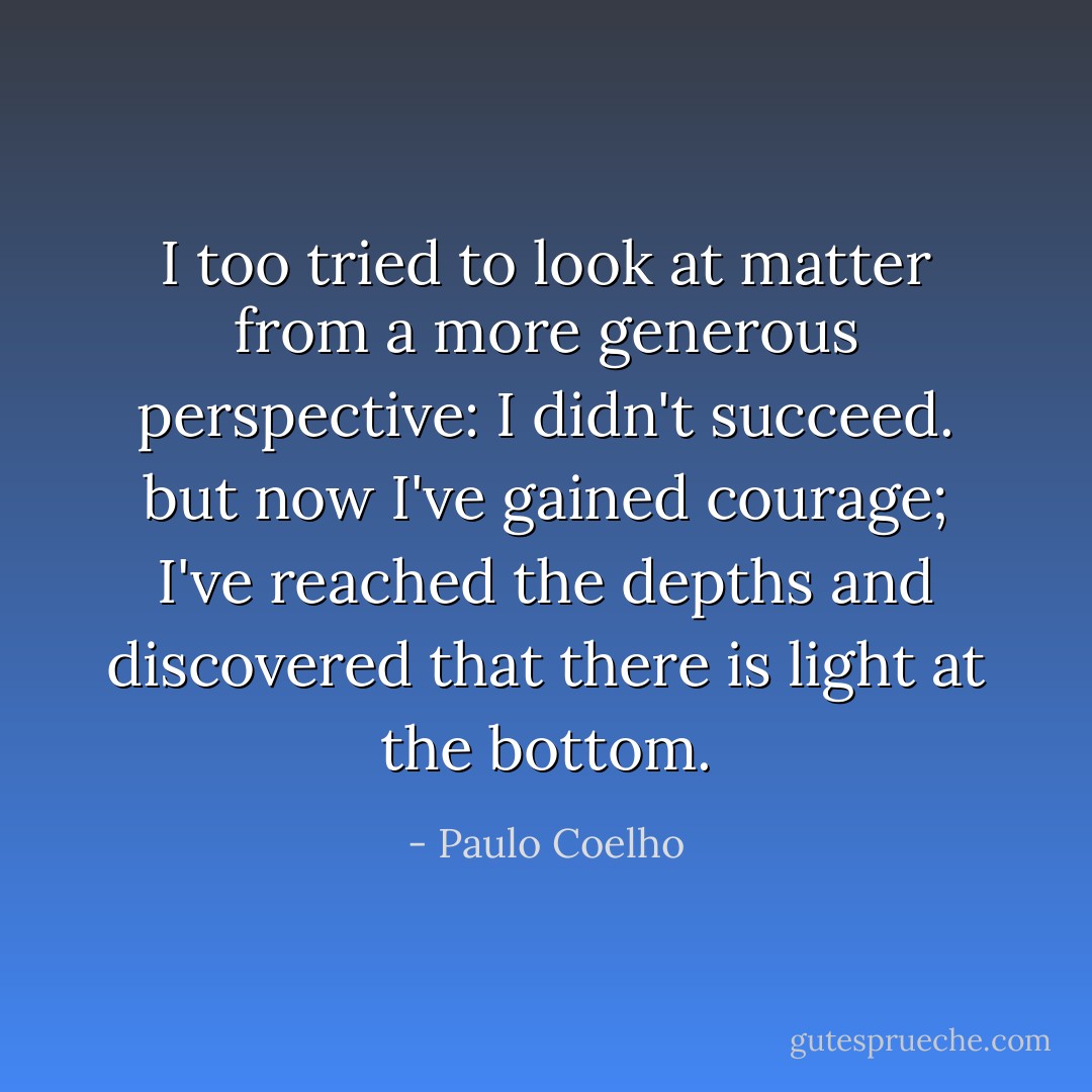 I too tried to look at matter from a more generous perspective: I didn't succeed. but now I've gained courage; I've reached the depths and discovered that there is light at the bottom. - Paulo Coelho