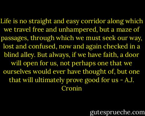 Life is no straight and easy corridor along which we travel free and unhampered, but a maze of passages, through which we must seek our way, lost and confused, now and again checked in a blind alley.<br />But always, if we have faith, a door will open for us, not perhaps one that we ourselves would ever have thought of, but one that will ultimately prove good for us - A.J. Cronin