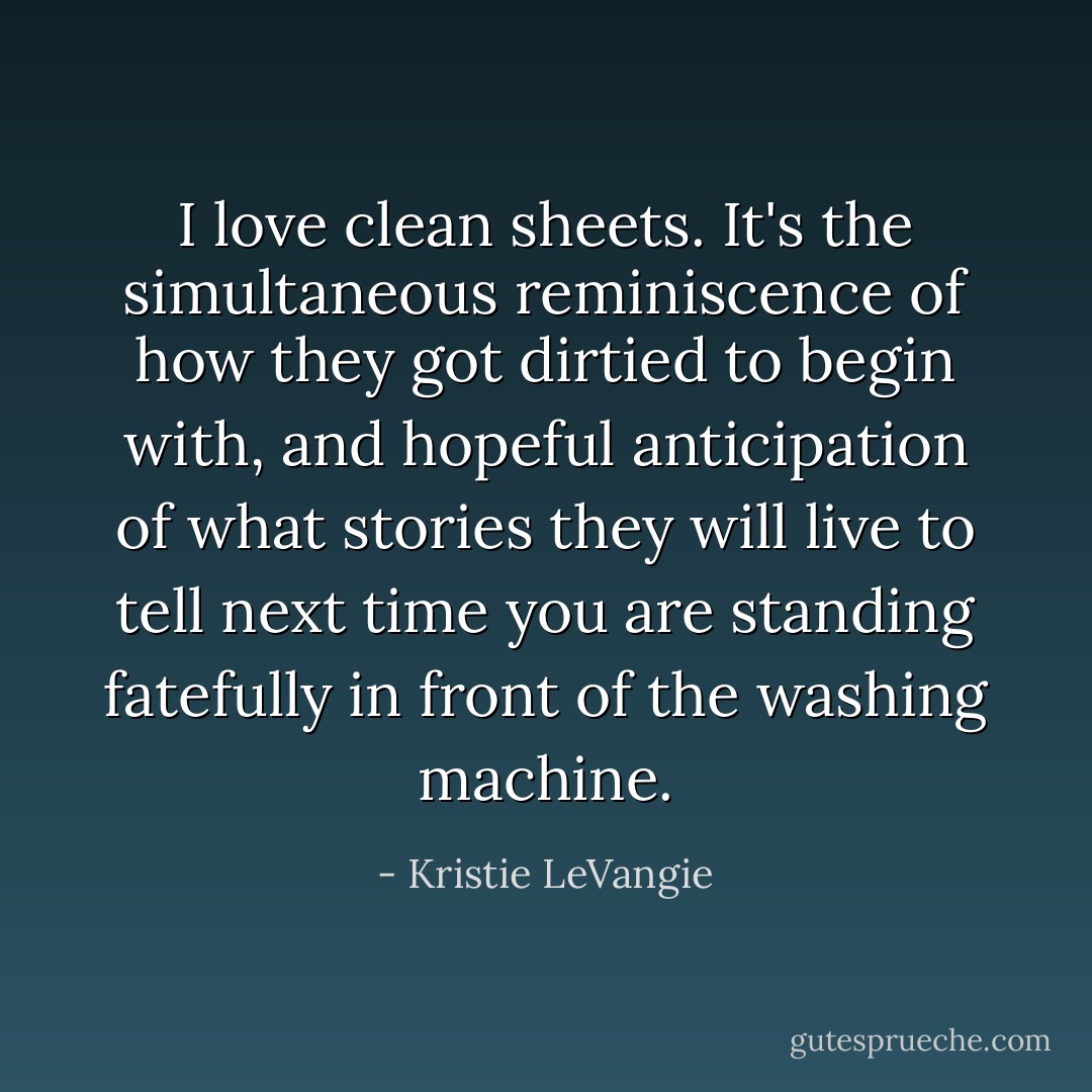 I love clean sheets. It's the simultaneous reminiscence of how they got dirtied to begin with, and hopeful anticipation of what stories they will live to tell next time you are standing fatefully in front of the washing machine. - Kristie LeVangie