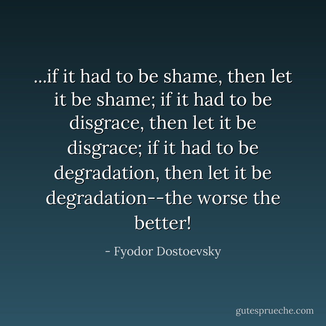 ...if it had to be shame, then let it be shame; if it had to be disgrace, then let it be disgrace; if it had to be degradation, then let it be degradation--the worse the better! - Fyodor Dostoevsky