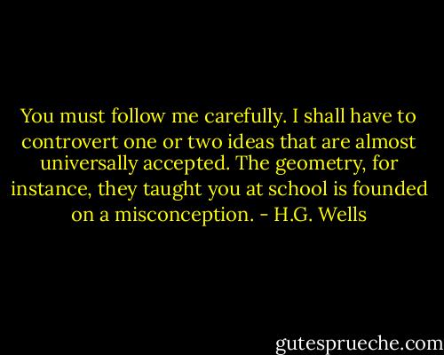 You must follow me carefully. I shall have to controvert one or two ideas that are almost universally accepted. The geometry, for instance, they taught you at school is founded on a misconception. - H.G. Wells