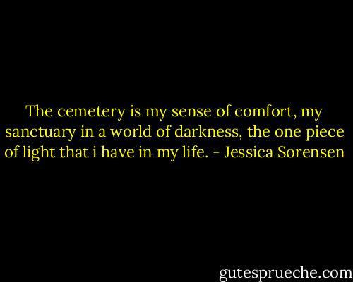 The cemetery is my sense of comfort, my sanctuary in a world of darkness, the one piece of light that i have in my life. - Jessica Sorensen
