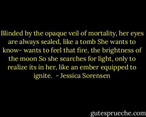 Blinded by the opaque veil of mortality, her eyes are always sealed, like a tomb She wants to know- wants to feel that fire, the brightness of the moon So she searches for light, only to realize its in her, like an ember equipped to ignite.  - Jessica Sorensen