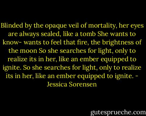 Blinded by the opaque veil of mortality, her eyes are always sealed, like a tomb She wants to know- wants to feel that fire, the brightness of the moon So she searches for light, only to realize its in her, like an ember equipped to ignite. So she searches for light, only to realize its in her, like an ember equipped to ignite. - Jessica Sorensen