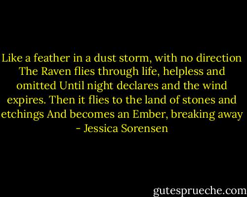 Like a feather in a dust storm, with no direction The Raven flies through life, helpless and omitted Until night declares and the wind expires. Then it flies to the land of stones and etchings And becomes an Ember, breaking away - Jessica Sorensen