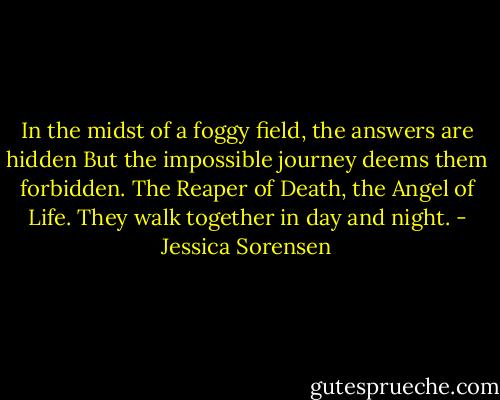 In the midst of a foggy field, the answers are hidden But the impossible journey deems them forbidden. The Reaper of Death, the Angel of Life. They walk together in day and night. - Jessica Sorensen