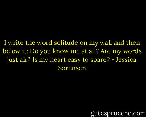I write the word solitude on my wall and then below it: Do you know me at all? Are my words just air? Is my heart easy to spare? - Jessica Sorensen