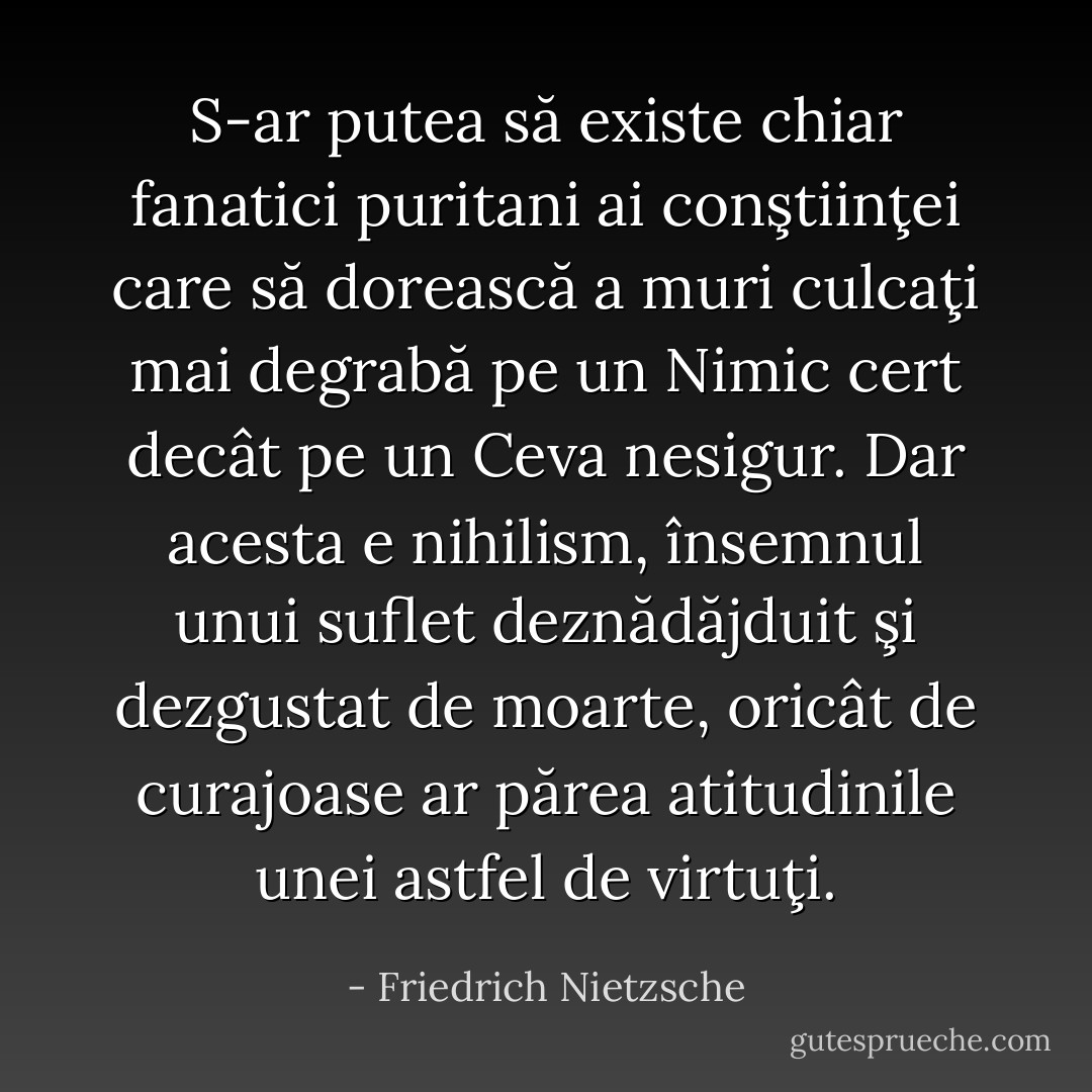 S-ar putea să existe chiar fanatici puritani ai conştiinţei care să dorească a muri culcaţi mai degrabă pe un Nimic cert decât pe un Ceva nesigur. Dar acesta e nihilism, însemnul unui suflet deznădăjduit şi dezgustat de moarte, oricât de curajoase ar părea atitudinile unei astfel de virtuţi. - Friedrich Nietzsche