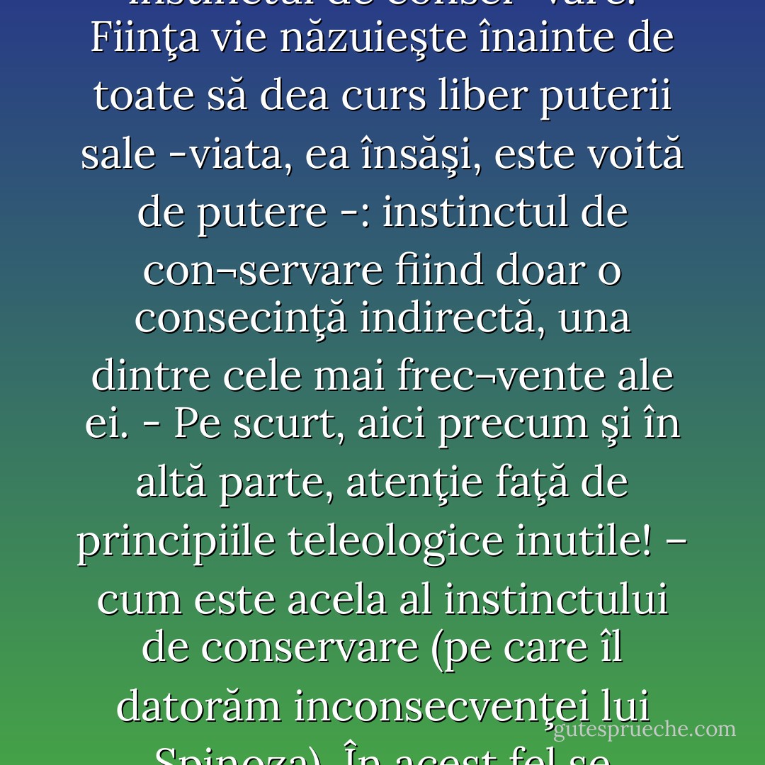 Fiziologii ar trebui să mai chibzuiască înainte de a afirma că in¬stinctul primordial al unei fiinţe organice este instinctul de conser¬vare. Fiinţa vie năzuieşte înainte de toate să dea curs liber puterii sale -viata, ea însăşi, este voită de putere -: instinctul de con¬servare fiind doar o consecinţă indirectă, una dintre cele mai frec¬vente ale ei. - Pe scurt, aici precum şi în altă parte, atenţie faţă de principiile teleologice inutile! – cum este acela al instinctului de conservare (pe care îl datorăm inconsecvenţei lui Spinoza). În acest fel se ordonează metoda ce trebuie să fie, în esenţă, economie de principii. - Friedrich Nietzsche