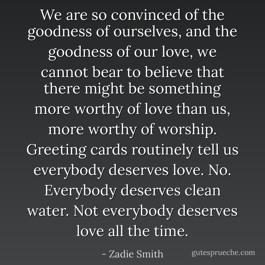 We are so convinced of the goodness of ourselves, and the goodness of our love, we cannot bear to believe that there might be something more worthy of love than us, more worthy of worship. Greeting cards routinely tell us everybody deserves love. No. Everybody deserves clean water. Not everybody deserves love all the time. - Zadie Smith