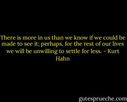 There is more in us than we know if we could be made to see it; perhaps, for the rest of our lives we will be unwilling to settle for less. - Kurt Hahn