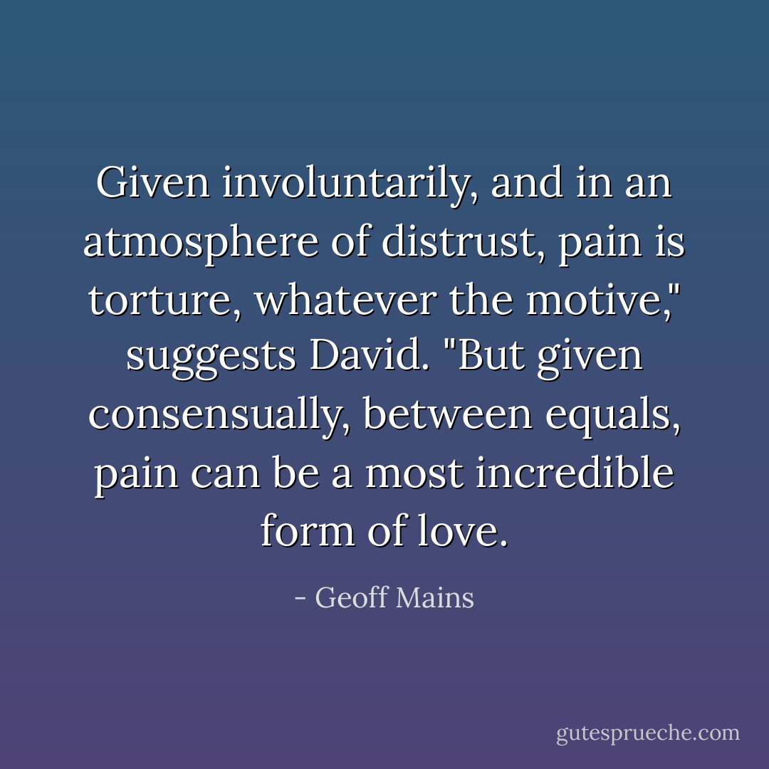 Given involuntarily, and in an atmosphere of distrust, pain is torture, whatever the motive," suggests David. "But given consensually, between equals, pain can be a most incredible form of love. - Geoff Mains
