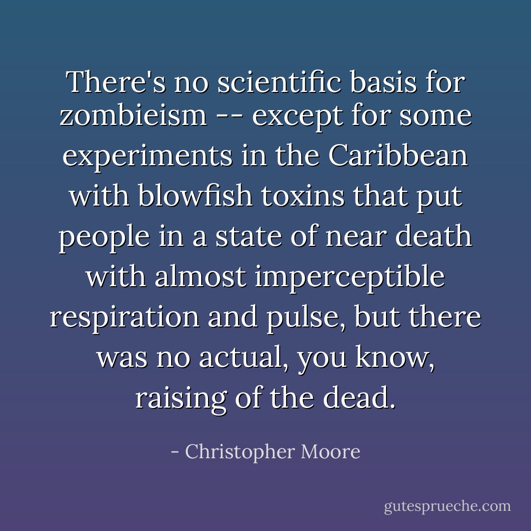 There's no scientific basis for zombieism -- except for some experiments in the Caribbean with blowfish toxins that put people in a state of near death with almost imperceptible respiration and pulse, but there was no actual, you know, raising of the dead. - Christopher Moore
