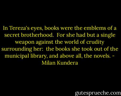 In Tereza's eyes, books were the emblems of a secret brotherhood. <br />For she had but a single weapon against the world of crudity surrounding her: <br />the books she took out of the municipal library, and above all, the novels. - Milan Kundera