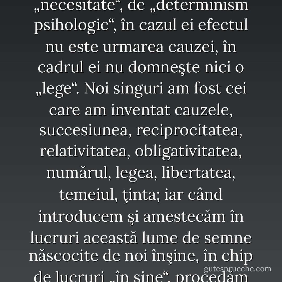 Năzuinţa omului spre „liberul arbitru“, în înţelesul superlativ şi metafizic care din păcate mai domneşte încă în creierele semidocte, vrerea de a purta întreaga şi ultima responsabilitate pentru actele sale, descărcând-o din spinarea lui Dumnezeu, a lumii, a eredităţii, a întâmplării, a societăţii, este nici mai mult, nici mai puţin decât dorinţa de a fi însăşi causa sui. Cu o cutezanţă mai mare decât aceea a baronului de Munchhausen, omul încearcă, trăgându-se de păr, să se smulgă din mlaştina neantului, pentru a se înălţa în existentă. Iar de s-ar hotărî vreunul să-i facă vânt neroziei rustice a acestei noţiuni faimoase a „liberului arbitru“ şi să şi-o scoată din cap l-aş ruga să mai facă un pas pe calea „iluminării“ sale şi să procedeze aşijderea şi în privinţa contrariului acestei pseudonoţiuni a „liberului arbitru“: mă refer la „vrerea încătuşată“ care conduce la un abuz al noţiunilor de cauză şi efect. „Cauza“ şi „efectul“ nu trebuie concretizate, precum o fac în mod greşit naturaliştii (şi toţi cei care naturalizează azi în gândire, asemenea lor), care se conformează neroziei mecaniciste dominante ce îşi imaginează cauza drept ceva care trage şi împinge până în momentul în care este obţinut efectul: trebuie să ne folosim de „cauză“ şi de „efect" doar ca de nişte noţiuni pure, adică în chip de ficţiuni convenţionale în scopul desemnării, al comunicării, şi nu pentru cel al explicaţiei. Noţiunea de „în sine“ nu conţine nici un dram de „legătură cauzală“, de „necesitate“, de „determinism psihologic“, în cazul ei efectul nu este urmarea cauzei, în cadrul ei nu domneşte nici o „lege“. Noi singuri am fost cei care am inventat cauzele, succesiunea, reciprocitatea, relativitatea, obligativitatea, numărul, legea, libertatea, temeiul, ţinta; iar când introducem şi amestecăm în lucruri această lume de semne născocite de noi înşine, în chip de lucruri „în sine“, procedăm iarăşi precum am făcut întotdeauna, şi anume mitologic. „Voinţa încătuşată“ este un mit: în realitate, se poate vorbi doar despre voinţe puternice şi slabe. - Când un gânditor simte că a descoperit deodată în întreaga „înlănţuire cauzală" şi în întreaga „necesitate psihologică“ ceva ce seamănă a constrângere, a necesitate, a succesiune obligatorie, a presiune, a încătuşare - aceasta este mai întotdeauna semnul că în cazul lui ceva nu este în regulă: a simţi astfel e un simptom revelator, - respectivul se demască pe sine; şi, în general, în caz că observaţiile mele sunt exacte, problema determinismului este cercetată sub două aspecte diametral opuse, însă întotdeauna într-un mod profund personal: unii nu vor să cedeze cu niciun preţ din „responsabilitatea“ lor, din credinţa în sine, din dreptul personal asupra meritelor tor (acesta e cazul raselor vanitoase), ceilalţi, dimpotrivă, nu vor să-si asume responsabilitatea şi vinovăţia pentru nimic, dorind, dintr-un tăinuit dispreţ de sine, să poată da bir cu fugiţii, indiferent în ce direcţie, din faţa eului lor. Când scriu cărţi, aceştia din urmă obişnuiesc să ia apărarea în zilele noastre răufăcătorilor; deghizarea lor preferată este un fel de compătimire socialistă. Si, într-adevăr, fatalismul celor cu voinţa slabă se înfrumuseţează uimitor din momentul în care reuşeşte să se dea drept la religion de la souffrance humaine: este felul său de a-si demonstra „bunul gust“. - Friedrich Nietzsche