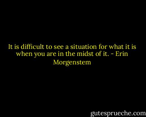 It is difficult to see a situation for what it is when you are in the midst of it. - Erin Morgenstem