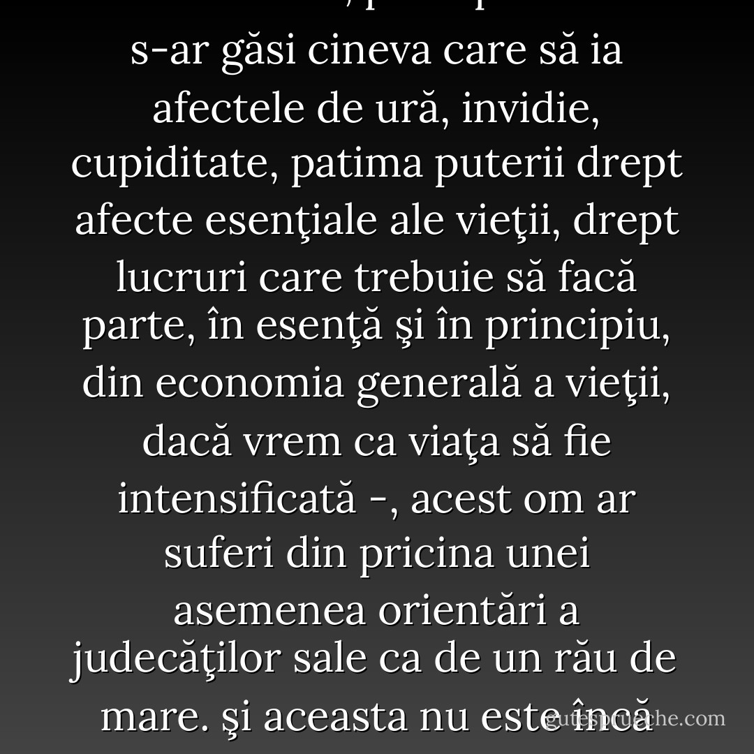 Întreaga psihologie de până acum a rămas împotmolită în prejudecăţi şi temeri de ordin moral: ea nu s-a încumetat să pătrundă în adâncuri. A o concepe, precum o fac eu, în chip de morfologie şi genetică a voinţei de putere, -iată o idee care nu i-a trecut nimănui prin cap, în măsura în care ne este îngăduit să ghicim din toate cele câte s-au scris până acum şi a ceea ce a fost trecut sub tăcere. Puterea prejudecăţilor morale a impregnat profund sfera spiritualităţii pure, în aparenţă sfera cea mai rece şi mai lipsită de idei preconcepute - exercitând bineînţeles o acţiune vătămătoare, paralizantă, orbitoare, deformantă. O fizio-psihologie autentică întâmpină rezistenţe inconştiente în ini-ma cercetătorului, ea are de luptat cu „inima“: chiar şi o teorie despre interdependenta instinctelor „bune“ şi „rele“ pare un rafinament de imoralitate care provoacă suferinţa şi dezgustul unei conştiinţe încă viguroase şi îndrăzneţe -, şi, cu atât mai mult, o teorie despre derivarea tuturor instinctelor bune din cele rele. Însă, presupunând că s-ar găsi cineva care să ia afectele de ură, invidie, cupiditate, patima puterii drept afecte esenţiale ale vieţii, drept lucruri care trebuie să facă parte, în esenţă şi în principiu, din economia generală a vieţii, dacă vrem ca viaţa să fie intensificată -, acest om ar suferi din pricina unei asemenea orientări a judecăţilor sale ca de un rău de mare. şi aceasta nu este încă nici pe departe cea mai penibilă şi mai ciudată ipoteză din acest imens şi aproape nedesţelenit domeniu de cunoştinţe primejdioase: iar cel care vrea va găsi o sută de temeiuri pentru a se tine la distantă de ea - de va fi în stare! Iar dacă totuşi nava vi s-a abătut prin aceste meleaguri, ei bine, curaj! strângeţi zdravăn din dinţi! deschideţi-vă ochii! apucaţi timona cu nădejde! - vom depăşi de-a dreptul morala, cu riscul de a strivi, de a zdrobi poate restul propriei noastre moralităţi, cutezând să pornim pe acest drum - dar ce contăm noi! Niciodată navigatorilor şi aventurierilor temerari nu li s-a mai înfăţişat vreo lume de cunoştinţe, mai profundă: iar psihologului care consimte la o asemenea „jertfă“ - acesta nu este sacrifizio dell'inteletto, dimpotrivă! - i se va îngădui cel puţin să pretindă în schimb ca psihologia să fie recunoscută iarăşi ca regină a ştiinţelor, pe care celelalte ştiinţe au menirea s-o slujească şi s-o pregătească. Căci de acum îna¬inte psihologia este din nou calea ce duce spre problemele fundamentale. - Friedrich Nietzsche