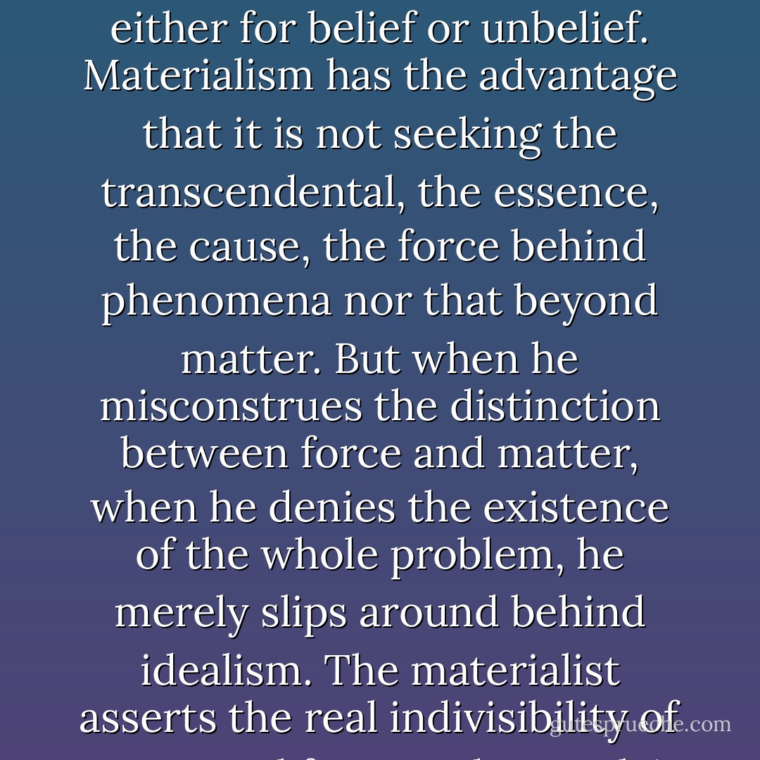 The spiritualist or the idealist believes in a spiritual essence of force; spiritual, that is to say phantomatic, inexplicable. The man of materialist science is an unbeliever. Nowhere does a scientific justification exist either for belief or unbelief. Materialism has the advantage that it is not seeking the transcendental, the essence, the cause, the force behind phenomena nor that beyond matter. But when he misconstrues the distinction between force and matter, when he denies the existence of the whole problem, he merely slips around behind idealism. The materialist asserts the real indivisibility of matter and force and to explain their seperation, gives value solely to "an exterior reason, born of the need for systemisation of our consciousness. - Joseph Dietzgen