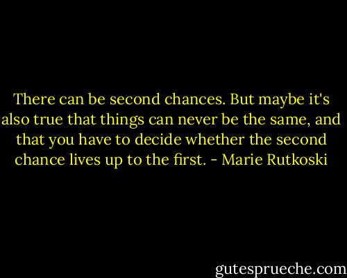 There can be second chances. But maybe it's also true that things can never be the same, and that you have to decide whether the second chance lives up to the first. - Marie Rutkoski