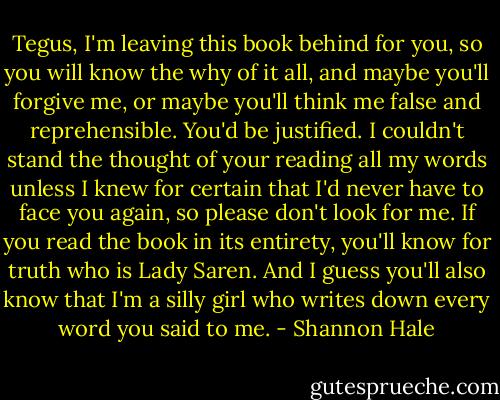 Tegus, I'm leaving this book behind for you, so you will know the why of it all, and maybe you'll forgive me, or maybe you'll think me false and reprehensible. You'd be justified. I couldn't stand the thought of your reading all my words unless I knew for certain that I'd never have to face you again, so please don't look for me. If you read the book in its entirety, you'll know for truth who is Lady Saren. And I guess you'll also know that I'm a silly girl who writes down every word you said to me. - Shannon Hale