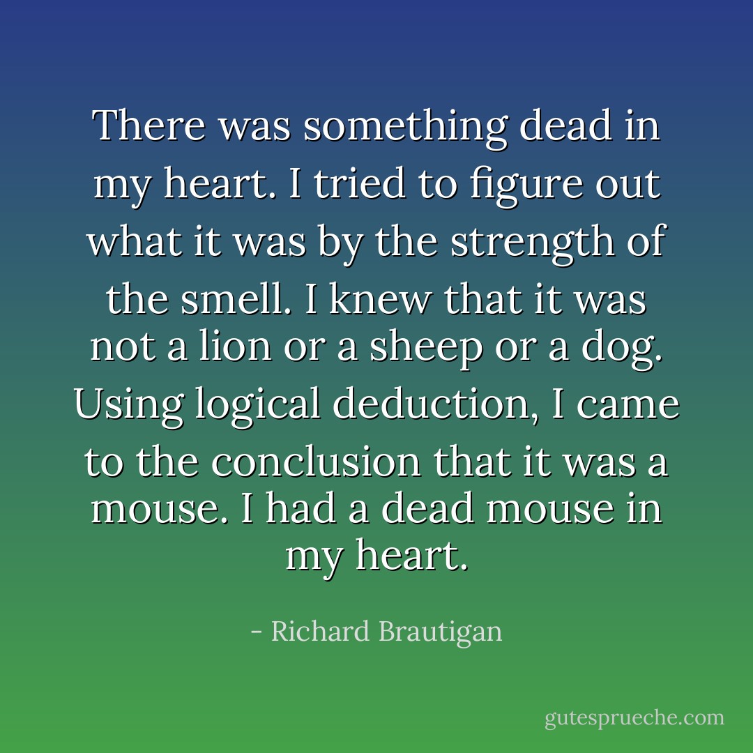 There was something dead in my heart.<br />I tried to figure out what it was by the strength of the smell. I knew that it was not a lion or a sheep or a dog. Using logical deduction, I came to the conclusion that it was a mouse.<br />I had a dead mouse in my heart. - Richard Brautigan