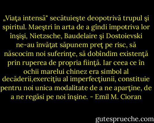 „Viaţa intensă" secătuieşte deopotrivă trupul şi spiritul. Maeştri în arta de a gîndi împotriva lor înşişi, Nietzsche, Baudelaire şi Dostoievski ne-au învăţat săpunem preţ pe risc, să născocim noi suferinţe, să dobîndim existenţă prin ruperea de propria fiinţă. Iar ceea ce în ochii marelui chinez era simbol al decăderii,exerciţiu al imperfecţiunii, constituie pentru noi unica modalitate de a ne aparţine, de a ne regăsi pe noi înşine. - Emil M. Cioran