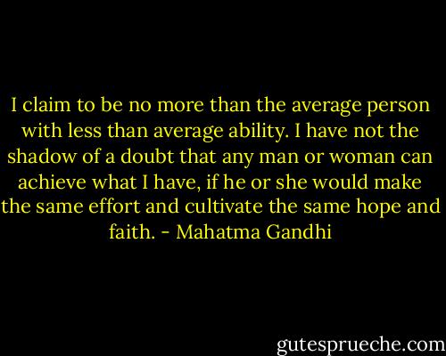 I claim to be no more than the average person with less than average ability. I have not the shadow of a doubt that any man or woman can achieve what I have, if he or she would make the same effort and cultivate the same hope and faith. - Mahatma Gandhi